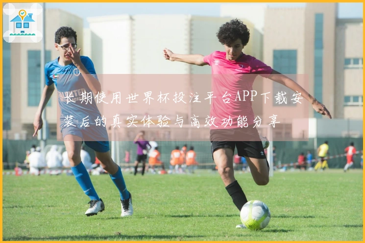 长期使用世界杯投注平台APP下载安装后的真实体验与高效功能分享
